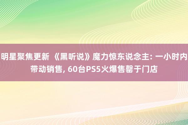 明星聚焦更新 《黑听说》魔力惊东说念主: 一小时内带动销售, 60台PS5火爆售罄于门店