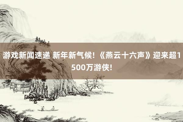 游戏新闻速递 新年新气候! 《燕云十六声》迎来超1500万游侠!