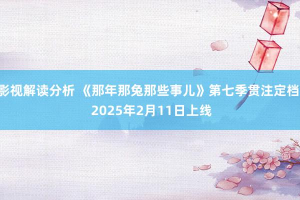 影视解读分析 《那年那兔那些事儿》第七季贯注定档! 2025年2月11日上线