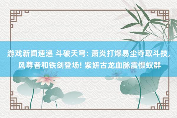 游戏新闻速递 斗破天穹: 萧炎打爆易尘夺取斗技, 风尊者和铁剑登场! 紫妍古龙血脉震慑蚁群