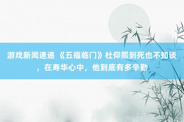 游戏新闻速递 《五福临门》杜仰熙到死也不知谈，在寿华心中，他到底有多辛勤