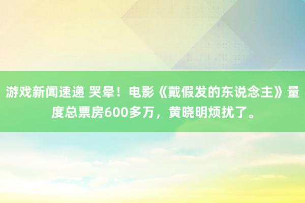 游戏新闻速递 哭晕！电影《戴假发的东说念主》量度总票房600多万，黄晓明烦扰了。