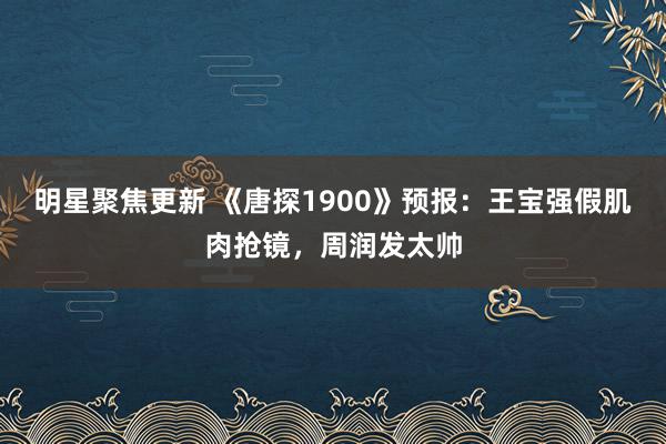 明星聚焦更新 《唐探1900》预报：王宝强假肌肉抢镜，周润发太帅