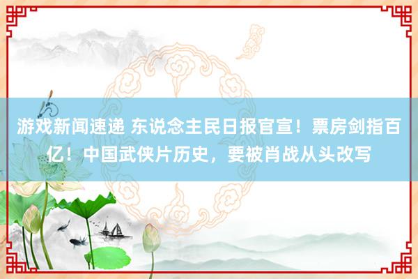 游戏新闻速递 东说念主民日报官宣！票房剑指百亿！中国武侠片历史，要被肖战从头改写