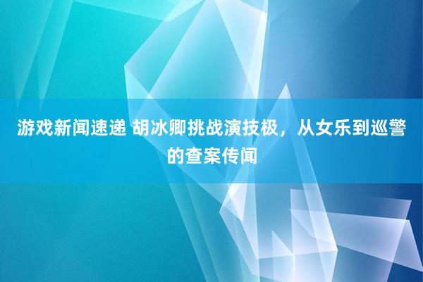 游戏新闻速递 胡冰卿挑战演技极，从女乐到巡警的查案传闻