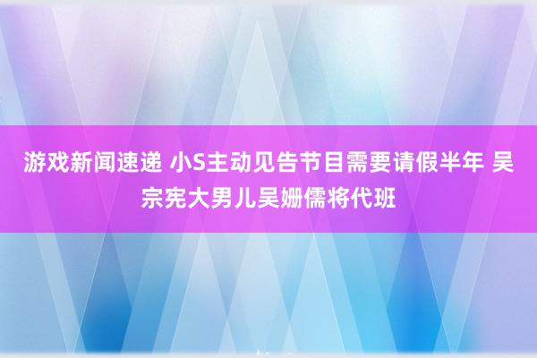 游戏新闻速递 小S主动见告节目需要请假半年 吴宗宪大男儿吴姗儒将代班