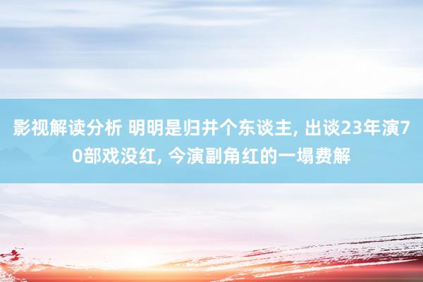 影视解读分析 明明是归并个东谈主, 出谈23年演70部戏没红, 今演副角红的一塌费解