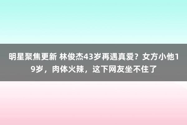 明星聚焦更新 林俊杰43岁再遇真爱？女方小他19岁，肉体火辣，这下网友坐不住了