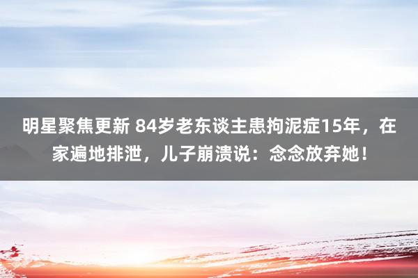 明星聚焦更新 84岁老东谈主患拘泥症15年，在家遍地排泄，儿子崩溃说：念念放弃她！