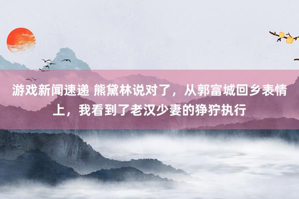 游戏新闻速递 熊黛林说对了，从郭富城回乡表情上，我看到了老汉少妻的狰狞执行