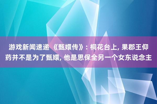 游戏新闻速递 《甄嬛传》: 桐花台上, 果郡王仰药并不是为了甄嬛, 他是思保全另一个女东说念主