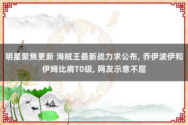 明星聚焦更新 海贼王最新战力求公布, 乔伊波伊和伊姆比肩T0级, 网友示意不屈