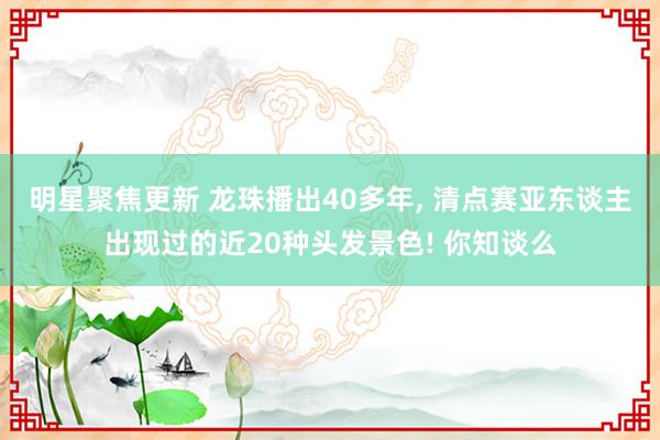 明星聚焦更新 龙珠播出40多年, 清点赛亚东谈主出现过的近20种头发景色! 你知谈么