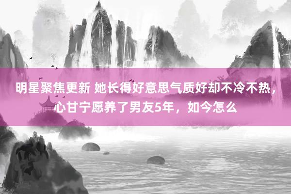 明星聚焦更新 她长得好意思气质好却不冷不热，心甘宁愿养了男友5年，如今怎么