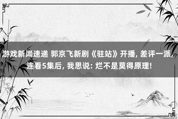 游戏新闻速递 郭京飞新剧《驻站》开播, 差评一派, 连看5集后, 我思说: 烂不是莫得原理!