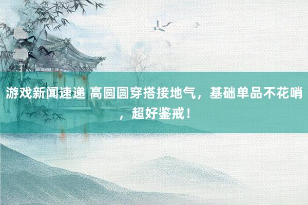 游戏新闻速递 高圆圆穿搭接地气，基础单品不花哨，超好鉴戒！