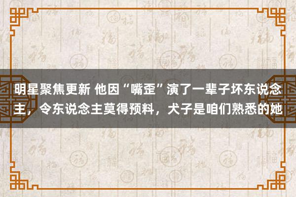 明星聚焦更新 他因“嘴歪”演了一辈子坏东说念主，令东说念主莫得预料，犬子是咱们熟悉的她