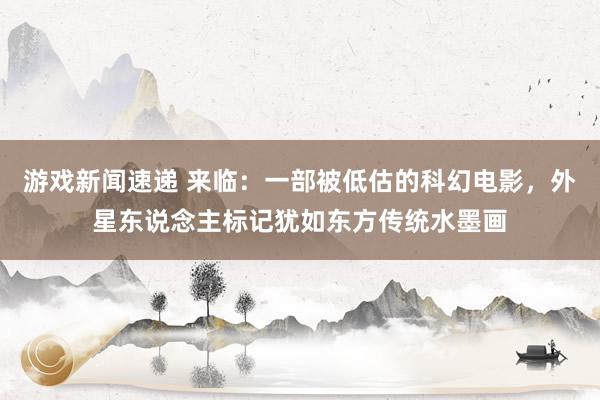 游戏新闻速递 来临：一部被低估的科幻电影，外星东说念主标记犹如东方传统水墨画