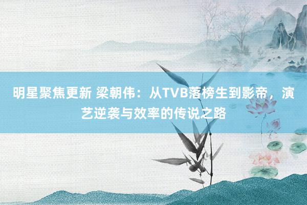 明星聚焦更新 梁朝伟：从TVB落榜生到影帝，演艺逆袭与效率的传说之路