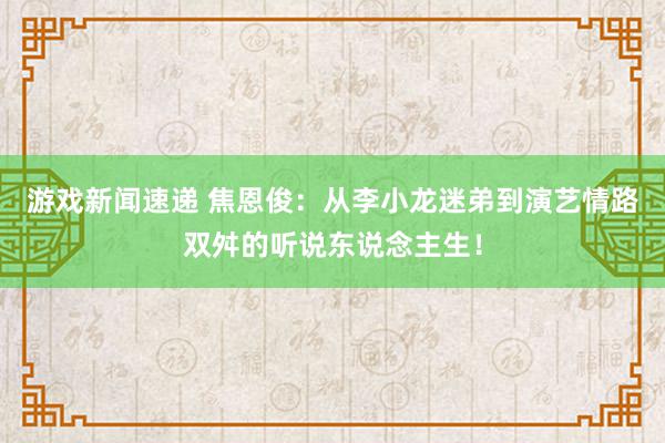 游戏新闻速递 焦恩俊：从李小龙迷弟到演艺情路双舛的听说东说念主生！