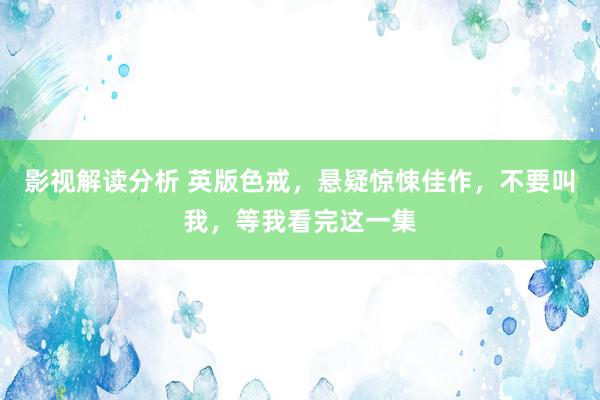 影视解读分析 英版色戒，悬疑惊悚佳作，不要叫我，等我看完这一集