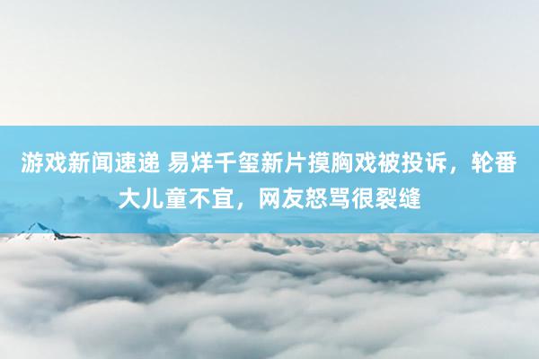 游戏新闻速递 易烊千玺新片摸胸戏被投诉，轮番大儿童不宜，网友怒骂很裂缝