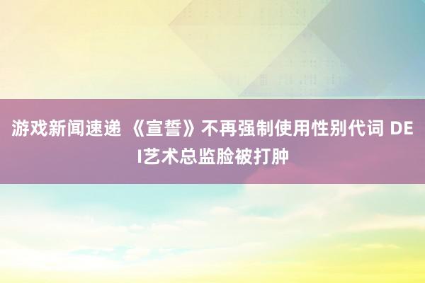 游戏新闻速递 《宣誓》不再强制使用性别代词 DEI艺术总监脸被打肿