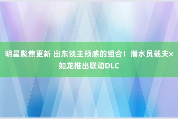 明星聚焦更新 出东谈主预感的组合！潜水员戴夫×如龙推出联动DLC