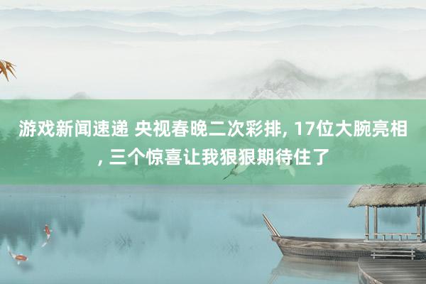 游戏新闻速递 央视春晚二次彩排, 17位大腕亮相, 三个惊喜让我狠狠期待住了