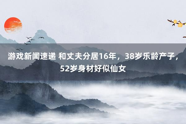 游戏新闻速递 和丈夫分居16年，38岁乐龄产子，52岁身材好似仙女