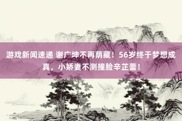 游戏新闻速递 谢广坤不再荫藏！56岁终于梦想成真，小娇妻不测撞脸辛芷蕾！