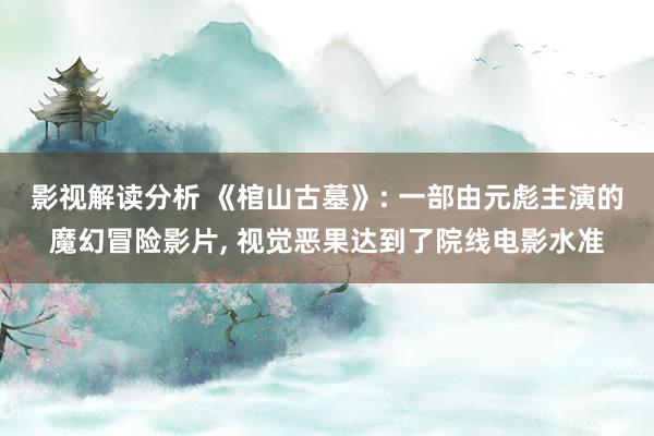 影视解读分析 《棺山古墓》: 一部由元彪主演的魔幻冒险影片, 视觉恶果达到了院线电影水准