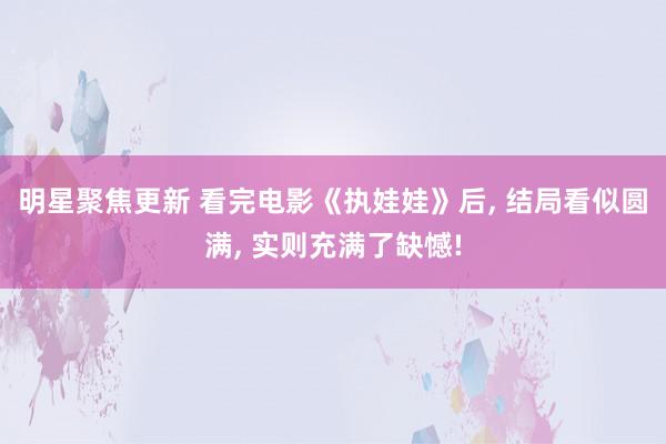 明星聚焦更新 看完电影《执娃娃》后, 结局看似圆满, 实则充满了缺憾!