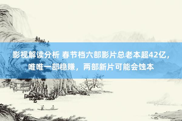 影视解读分析 春节档六部影片总老本超42亿，唯唯一部稳赚，两部新片可能会蚀本