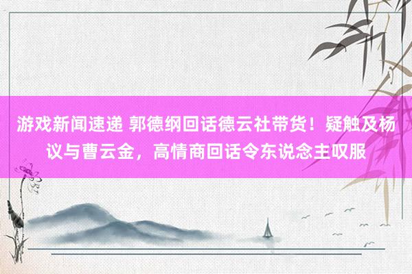 游戏新闻速递 郭德纲回话德云社带货！疑触及杨议与曹云金，高情商回话令东说念主叹服