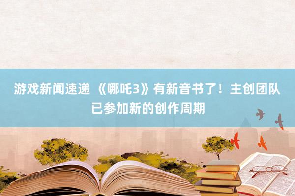 游戏新闻速递 《哪吒3》有新音书了！主创团队已参加新的创作周期