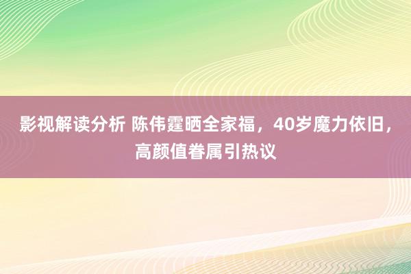 影视解读分析 陈伟霆晒全家福，40岁魔力依旧，高颜值眷属引热议