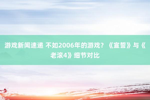 游戏新闻速递 不如2006年的游戏？《宣誓》与《老滚4》细节对比