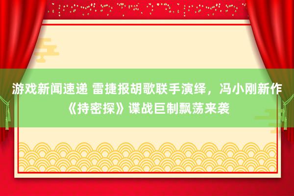 游戏新闻速递 雷捷报胡歌联手演绎，冯小刚新作《持密探》谍战巨制飘荡来袭