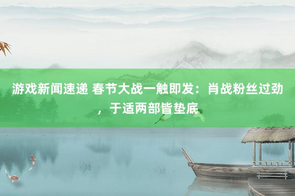 游戏新闻速递 春节大战一触即发：肖战粉丝过劲，于适两部皆垫底