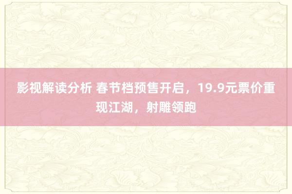 影视解读分析 春节档预售开启，19.9元票价重现江湖，射雕领跑