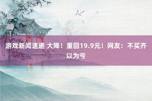 游戏新闻速递 大降！重回19.9元！网友：不买齐以为亏