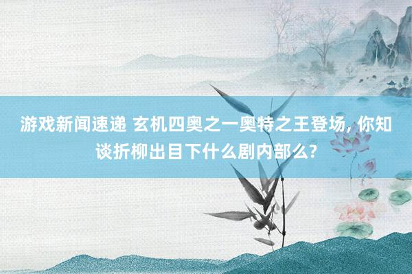 游戏新闻速递 玄机四奥之一奥特之王登场, 你知谈折柳出目下什么剧内部么?