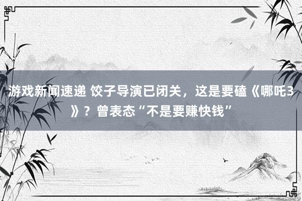 游戏新闻速递 饺子导演已闭关，这是要磕《哪吒3》？曾表态“不是要赚快钱”