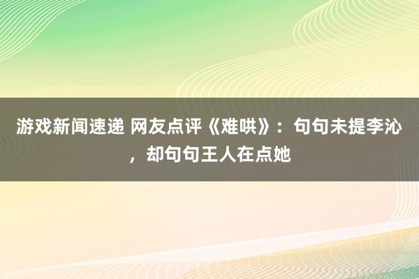 游戏新闻速递 网友点评《难哄》：句句未提李沁，却句句王人在点她