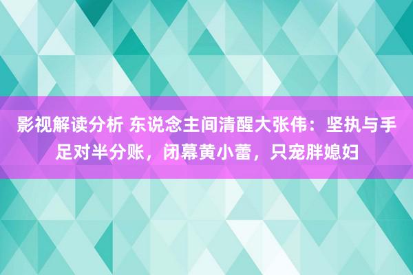 影视解读分析 东说念主间清醒大张伟：坚执与手足对半分账，闭幕黄小蕾，只宠胖媳妇