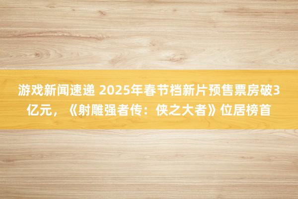 游戏新闻速递 2025年春节档新片预售票房破3亿元，《射雕强者传：侠之大者》位居榜首