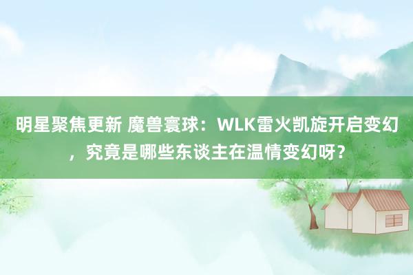 明星聚焦更新 魔兽寰球：WLK雷火凯旋开启变幻，究竟是哪些东谈主在温情变幻呀？