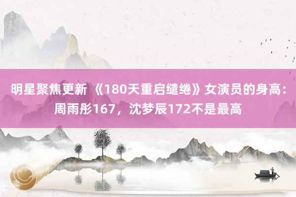 明星聚焦更新 《180天重启缱绻》女演员的身高：周雨彤167，沈梦辰172不是最高