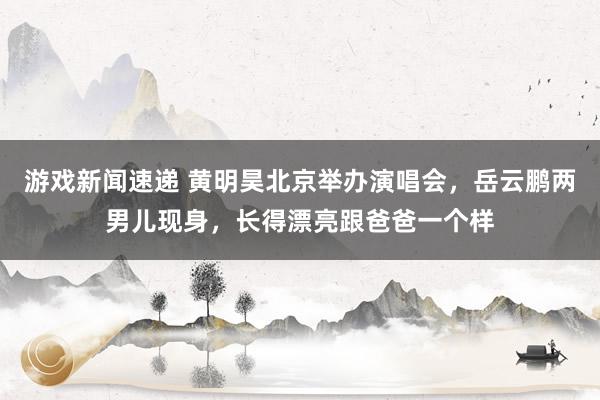 游戏新闻速递 黄明昊北京举办演唱会，岳云鹏两男儿现身，长得漂亮跟爸爸一个样